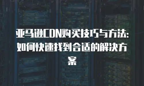 亚马逊CDN购买技巧与方法：如何快速找到合适的解决方案