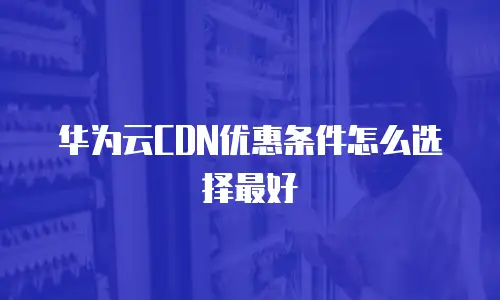 华为云CDN优惠条件怎么选择最好
