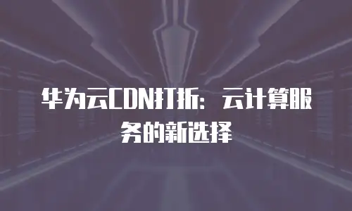 华为云CDN打折：云计算服务的新选择
