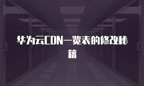 华为云CDN一览表的修改秘籍