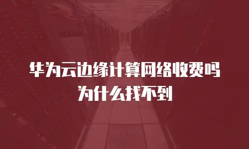 华为云边缘计算网络收费吗为什么找不到