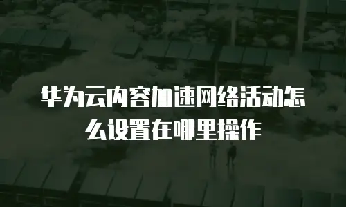 华为云内容加速网络活动怎么设置在哪里操作