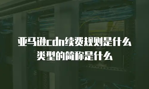 亚马逊cdn续费规则是什么类型的简称是什么