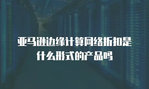 亚马逊边缘计算网络折扣是什么形式的产品吗