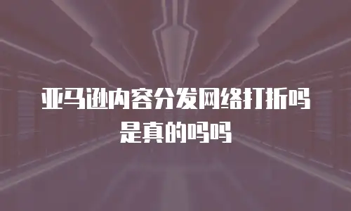 亚马逊内容分发网络打折吗是真的吗吗
