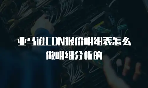 亚马逊CDN报价明细表怎么做明细分析的