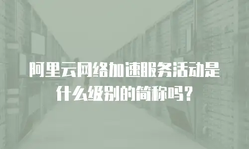 阿里云网络加速服务活动是什么级别的简称吗？