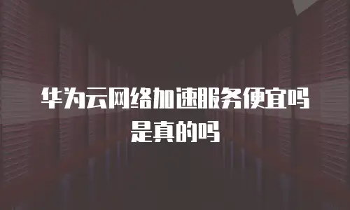 华为云网络加速服务便宜吗是真的吗