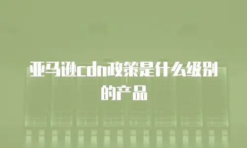 亚马逊cdn政策是什么级别的产品