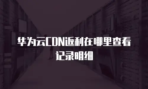 华为云CDN返利在哪里查看记录明细