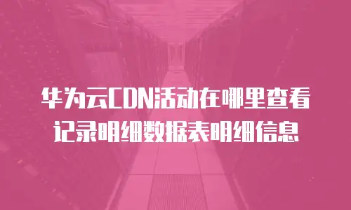 华为云CDN活动在哪里查看记录明细数据表明细信息