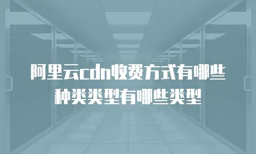阿里云cdn收费方式有哪些种类类型有哪些类型