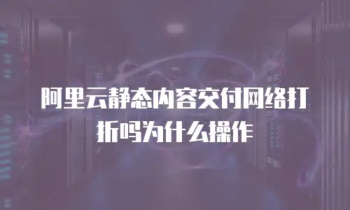 阿里云静态内容交付网络打折吗为什么操作