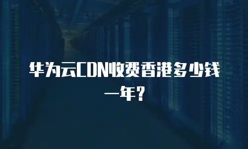华为云CDN收费香港多少钱一年？