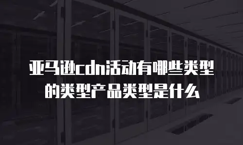 亚马逊cdn活动有哪些类型的类型产品类型是什么
