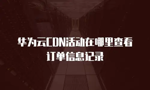 华为云CDN活动在哪里查看订单信息记录