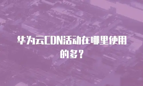 华为云CDN活动在哪里使用的多？