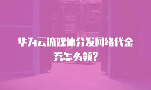 华为云流媒体分发网络代金券怎么领？