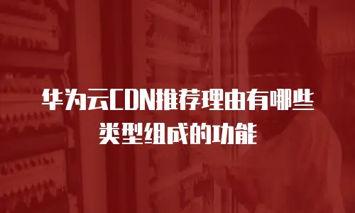 华为云CDN推荐理由有哪些类型组成的功能