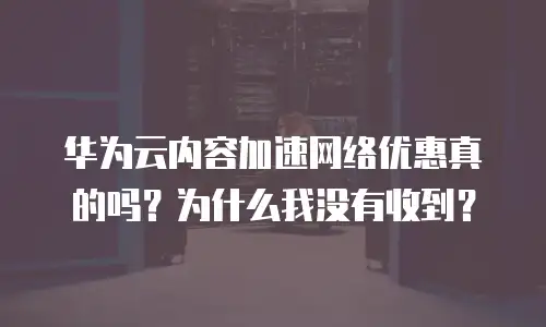 华为云内容加速网络优惠真的吗？为什么我没有收到？