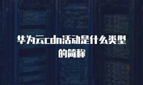 华为云cdn活动是什么类型的简称