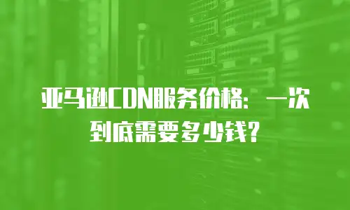 亚马逊CDN服务价格：一次到底需要多少钱？