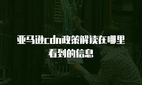 亚马逊cdn政策解读在哪里看到的信息