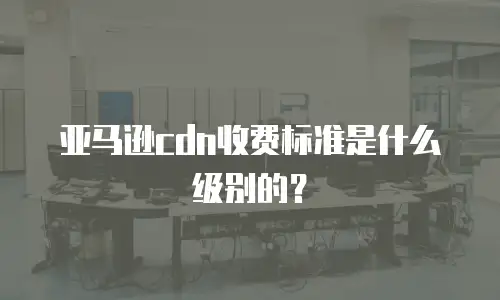 亚马逊cdn收费标准是什么级别的？