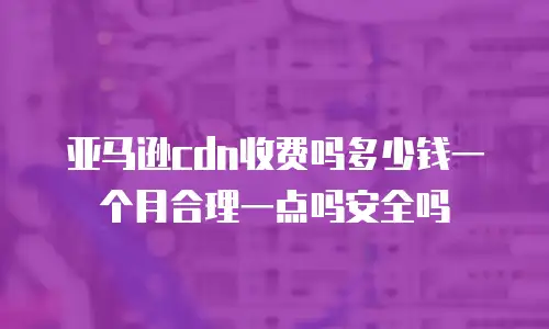 亚马逊cdn收费吗多少钱一个月合理一点吗安全吗