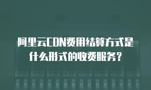 阿里云CDN费用结算方式是什么形式的收费服务？