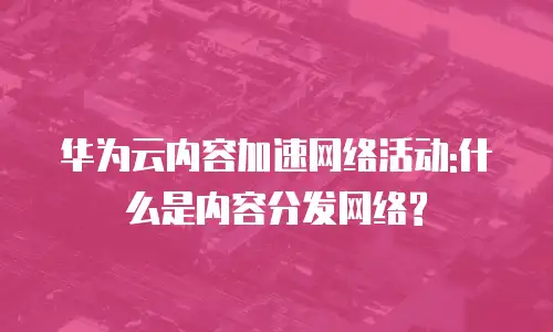 华为云内容加速网络活动:什么是内容分发网络?