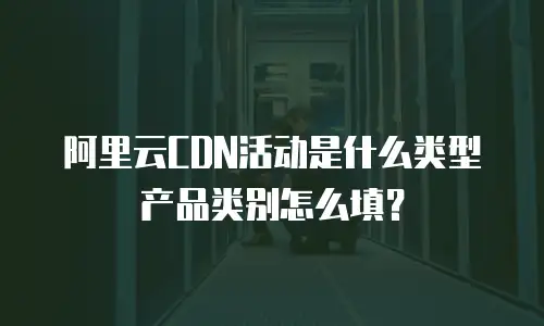 阿里云CDN活动是什么类型产品类别怎么填？