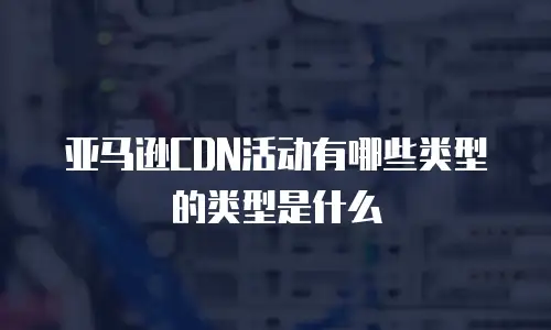 亚马逊CDN活动有哪些类型的类型是什么