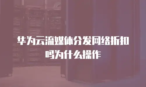 华为云流媒体分发网络折扣吗为什么操作