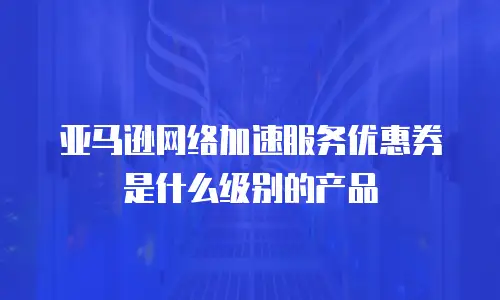 亚马逊网络加速服务优惠券是什么级别的产品