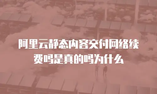 阿里云静态内容交付网络续费吗是真的吗为什么