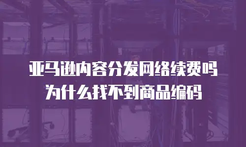亚马逊内容分发网络续费吗为什么找不到商品编码