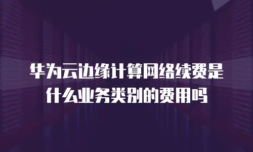 华为云边缘计算网络续费是什么业务类别的费用吗