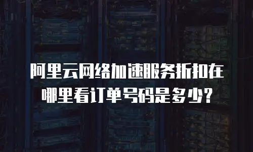 阿里云网络加速服务折扣在哪里看订单号码是多少？