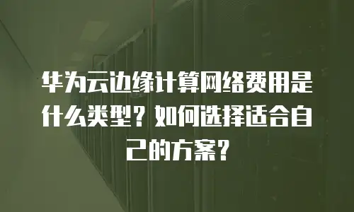 华为云边缘计算网络费用是什么类型？如何选择适合自己的方案？