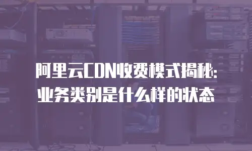 阿里云CDN收费模式揭秘：业务类别是什么样的状态