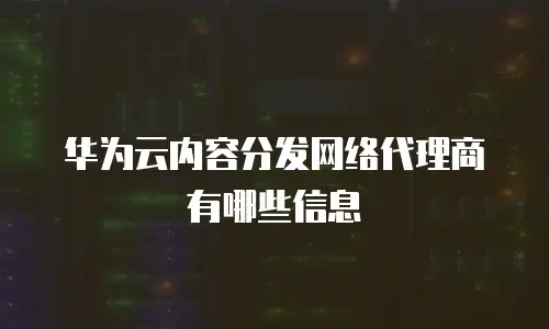 华为云内容分发网络代理商有哪些信息