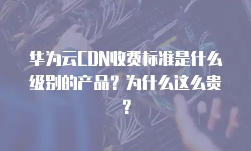 华为云CDN收费标准是什么级别的产品？为什么这么贵？