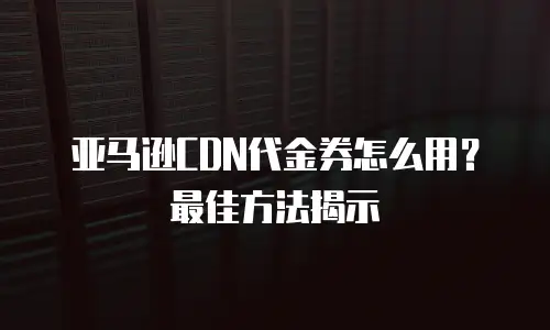 亚马逊CDN代金券怎么用？最佳方法揭示