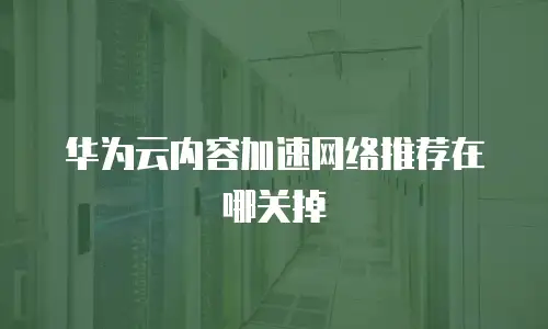 华为云内容加速网络推荐在哪关掉