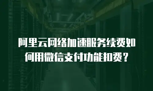 阿里云网络加速服务续费如何用微信支付功能扣费？