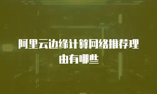 阿里云边缘计算网络推荐理由有哪些