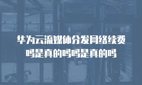 华为云流媒体分发网络续费吗是真的吗吗是真的吗