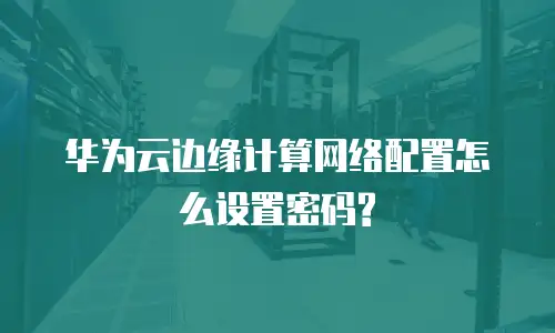 华为云边缘计算网络配置怎么设置密码?