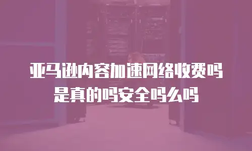亚马逊内容加速网络收费吗是真的吗安全吗么吗